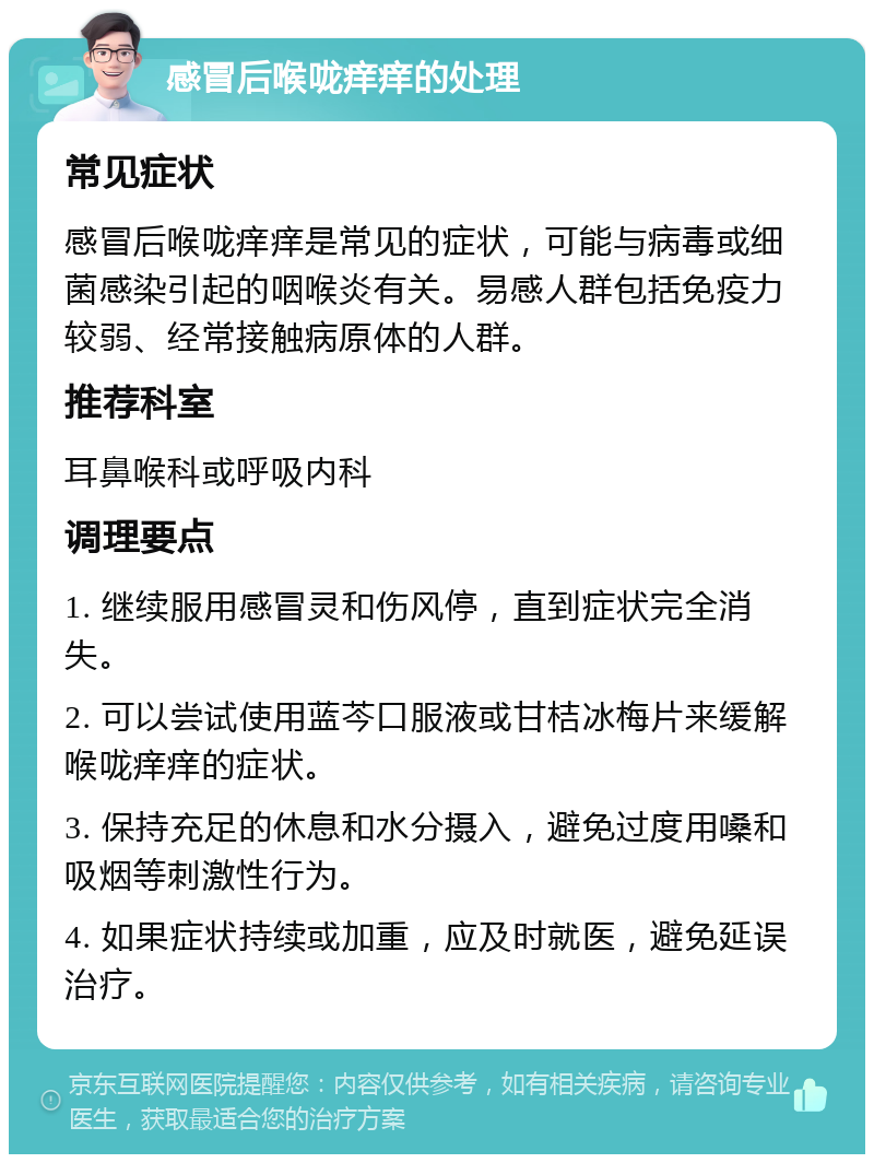 感冒后喉咙痒痒的处理 常见症状 感冒后喉咙痒痒是常见的症状，可能与病毒或细菌感染引起的咽喉炎有关。易感人群包括免疫力较弱、经常接触病原体的人群。 推荐科室 耳鼻喉科或呼吸内科 调理要点 1. 继续服用感冒灵和伤风停，直到症状完全消失。 2. 可以尝试使用蓝芩口服液或甘桔冰梅片来缓解喉咙痒痒的症状。 3. 保持充足的休息和水分摄入，避免过度用嗓和吸烟等刺激性行为。 4. 如果症状持续或加重，应及时就医，避免延误治疗。