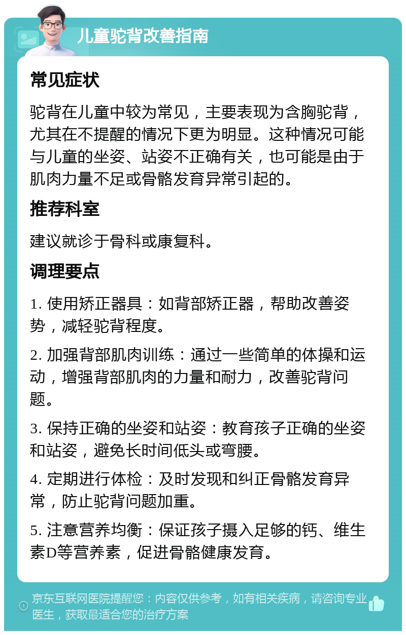 儿童驼背改善指南 常见症状 驼背在儿童中较为常见，主要表现为含胸驼背，尤其在不提醒的情况下更为明显。这种情况可能与儿童的坐姿、站姿不正确有关，也可能是由于肌肉力量不足或骨骼发育异常引起的。 推荐科室 建议就诊于骨科或康复科。 调理要点 1. 使用矫正器具：如背部矫正器，帮助改善姿势，减轻驼背程度。 2. 加强背部肌肉训练：通过一些简单的体操和运动，增强背部肌肉的力量和耐力，改善驼背问题。 3. 保持正确的坐姿和站姿：教育孩子正确的坐姿和站姿，避免长时间低头或弯腰。 4. 定期进行体检：及时发现和纠正骨骼发育异常，防止驼背问题加重。 5. 注意营养均衡：保证孩子摄入足够的钙、维生素D等营养素，促进骨骼健康发育。