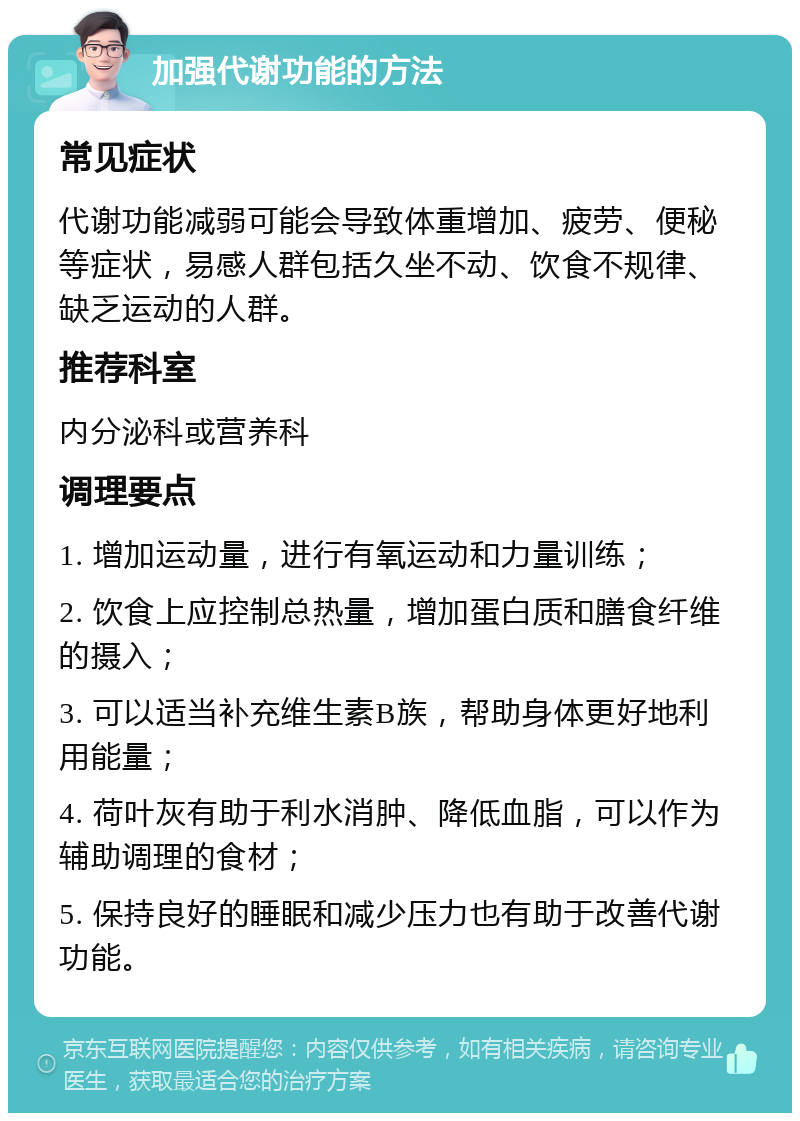 加强代谢功能的方法 常见症状 代谢功能减弱可能会导致体重增加、疲劳、便秘等症状，易感人群包括久坐不动、饮食不规律、缺乏运动的人群。 推荐科室 内分泌科或营养科 调理要点 1. 增加运动量，进行有氧运动和力量训练； 2. 饮食上应控制总热量，增加蛋白质和膳食纤维的摄入； 3. 可以适当补充维生素B族，帮助身体更好地利用能量； 4. 荷叶灰有助于利水消肿、降低血脂，可以作为辅助调理的食材； 5. 保持良好的睡眠和减少压力也有助于改善代谢功能。