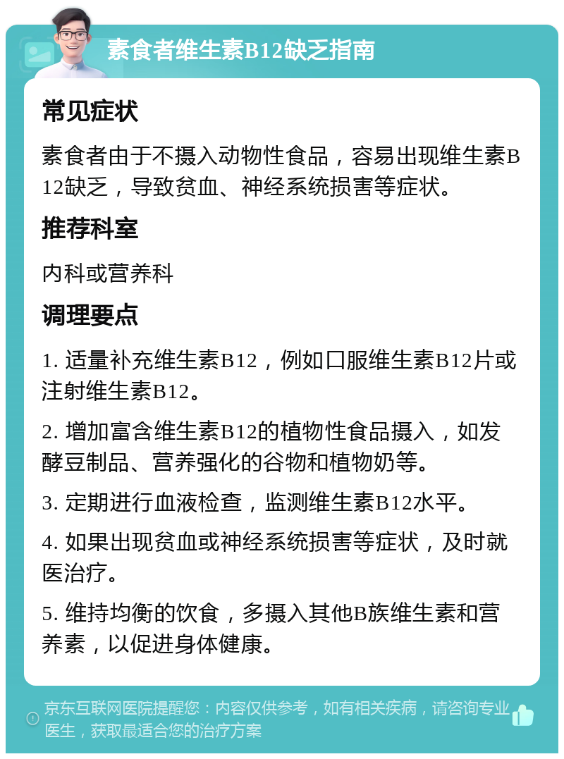 素食者维生素B12缺乏指南 常见症状 素食者由于不摄入动物性食品，容易出现维生素B12缺乏，导致贫血、神经系统损害等症状。 推荐科室 内科或营养科 调理要点 1. 适量补充维生素B12，例如口服维生素B12片或注射维生素B12。 2. 增加富含维生素B12的植物性食品摄入，如发酵豆制品、营养强化的谷物和植物奶等。 3. 定期进行血液检查，监测维生素B12水平。 4. 如果出现贫血或神经系统损害等症状，及时就医治疗。 5. 维持均衡的饮食，多摄入其他B族维生素和营养素，以促进身体健康。