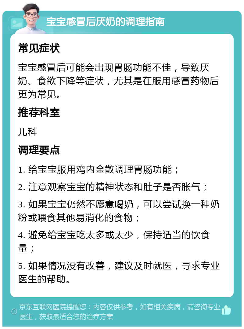 宝宝感冒后厌奶的调理指南 常见症状 宝宝感冒后可能会出现胃肠功能不佳，导致厌奶、食欲下降等症状，尤其是在服用感冒药物后更为常见。 推荐科室 儿科 调理要点 1. 给宝宝服用鸡内金散调理胃肠功能； 2. 注意观察宝宝的精神状态和肚子是否胀气； 3. 如果宝宝仍然不愿意喝奶，可以尝试换一种奶粉或喂食其他易消化的食物； 4. 避免给宝宝吃太多或太少，保持适当的饮食量； 5. 如果情况没有改善，建议及时就医，寻求专业医生的帮助。