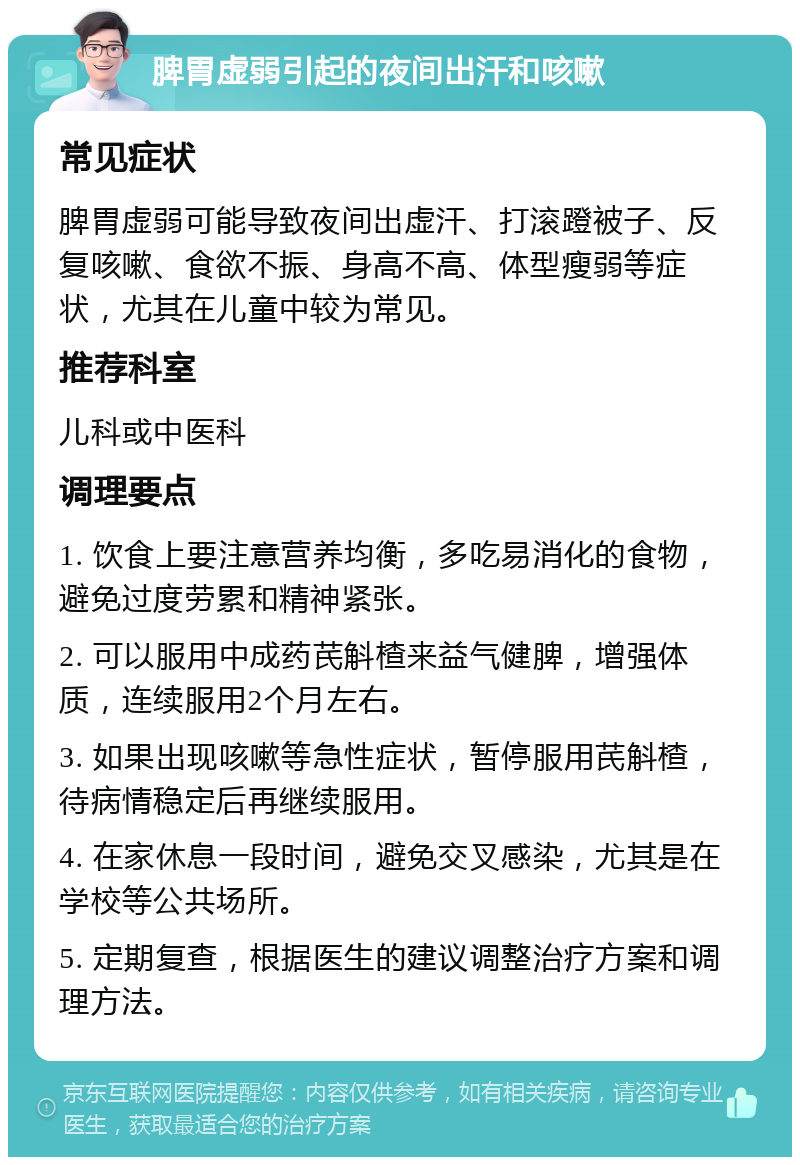 脾胃虚弱引起的夜间出汗和咳嗽 常见症状 脾胃虚弱可能导致夜间出虚汗、打滚蹬被子、反复咳嗽、食欲不振、身高不高、体型瘦弱等症状，尤其在儿童中较为常见。 推荐科室 儿科或中医科 调理要点 1. 饮食上要注意营养均衡，多吃易消化的食物，避免过度劳累和精神紧张。 2. 可以服用中成药芪斛楂来益气健脾，增强体质，连续服用2个月左右。 3. 如果出现咳嗽等急性症状，暂停服用芪斛楂，待病情稳定后再继续服用。 4. 在家休息一段时间，避免交叉感染，尤其是在学校等公共场所。 5. 定期复查，根据医生的建议调整治疗方案和调理方法。