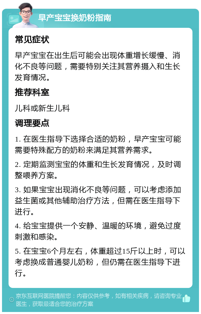 早产宝宝换奶粉指南 常见症状 早产宝宝在出生后可能会出现体重增长缓慢、消化不良等问题，需要特别关注其营养摄入和生长发育情况。 推荐科室 儿科或新生儿科 调理要点 1. 在医生指导下选择合适的奶粉，早产宝宝可能需要特殊配方的奶粉来满足其营养需求。 2. 定期监测宝宝的体重和生长发育情况，及时调整喂养方案。 3. 如果宝宝出现消化不良等问题，可以考虑添加益生菌或其他辅助治疗方法，但需在医生指导下进行。 4. 给宝宝提供一个安静、温暖的环境，避免过度刺激和感染。 5. 在宝宝6个月左右，体重超过15斤以上时，可以考虑换成普通婴儿奶粉，但仍需在医生指导下进行。