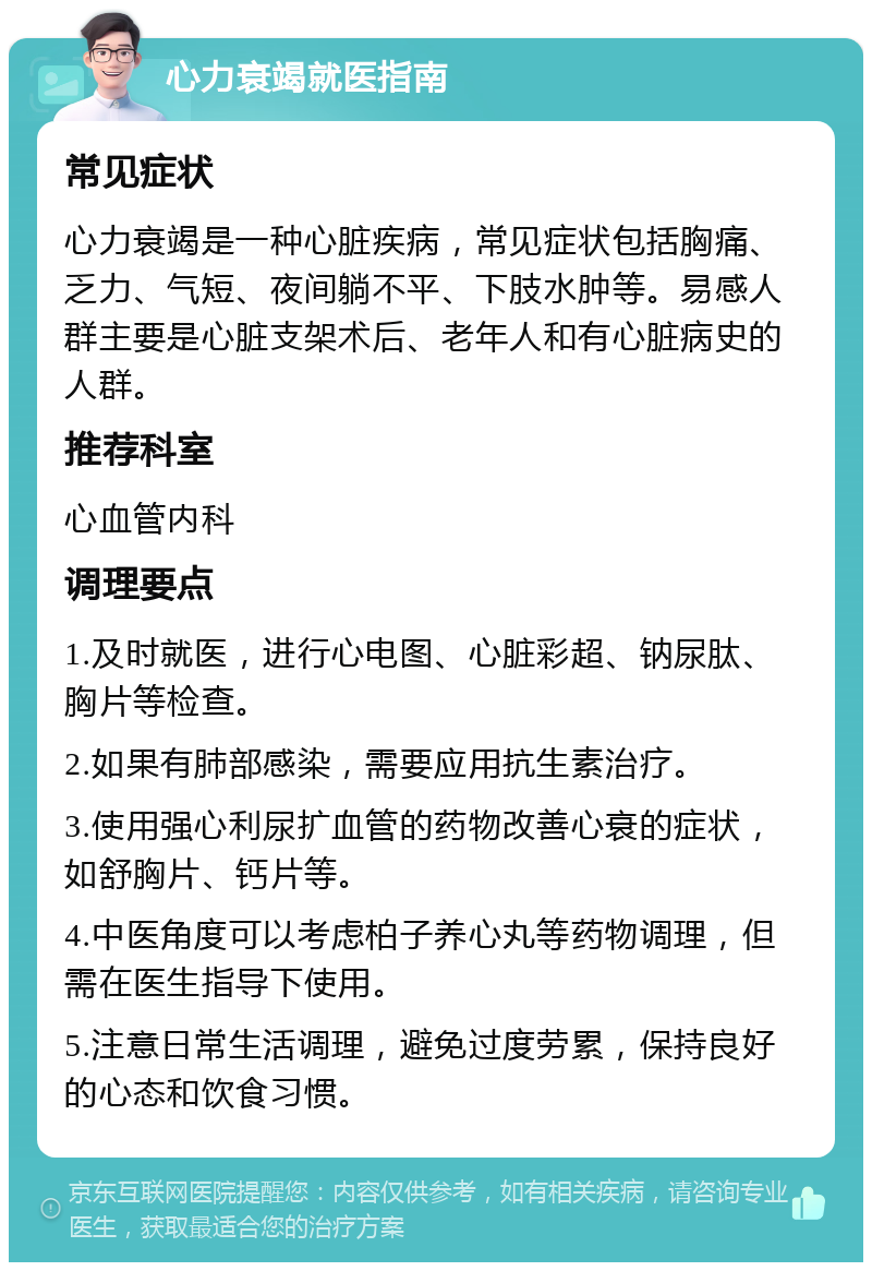 心力衰竭就医指南 常见症状 心力衰竭是一种心脏疾病，常见症状包括胸痛、乏力、气短、夜间躺不平、下肢水肿等。易感人群主要是心脏支架术后、老年人和有心脏病史的人群。 推荐科室 心血管内科 调理要点 1.及时就医，进行心电图、心脏彩超、钠尿肽、胸片等检查。 2.如果有肺部感染，需要应用抗生素治疗。 3.使用强心利尿扩血管的药物改善心衰的症状，如舒胸片、钙片等。 4.中医角度可以考虑柏子养心丸等药物调理，但需在医生指导下使用。 5.注意日常生活调理，避免过度劳累，保持良好的心态和饮食习惯。