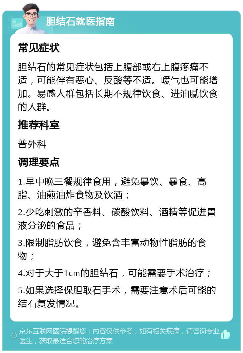 胆结石就医指南 常见症状 胆结石的常见症状包括上腹部或右上腹疼痛不适，可能伴有恶心、反酸等不适。嗳气也可能增加。易感人群包括长期不规律饮食、进油腻饮食的人群。 推荐科室 普外科 调理要点 1.早中晚三餐规律食用，避免暴饮、暴食、高脂、油煎油炸食物及饮酒； 2.少吃刺激的辛香料、碳酸饮料、酒精等促进胃液分泌的食品； 3.限制脂肪饮食，避免含丰富动物性脂肪的食物； 4.对于大于1cm的胆结石，可能需要手术治疗； 5.如果选择保胆取石手术，需要注意术后可能的结石复发情况。