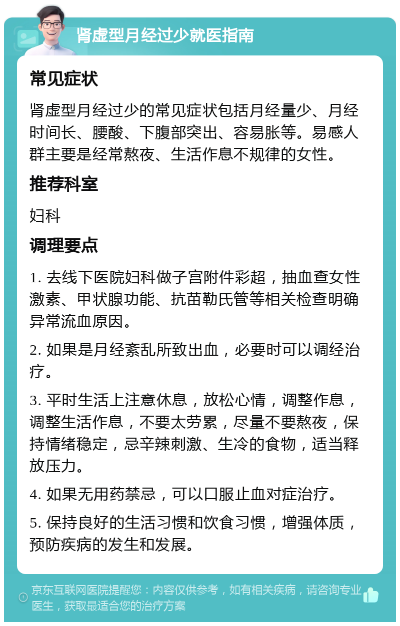 肾虚型月经过少就医指南 常见症状 肾虚型月经过少的常见症状包括月经量少、月经时间长、腰酸、下腹部突出、容易胀等。易感人群主要是经常熬夜、生活作息不规律的女性。 推荐科室 妇科 调理要点 1. 去线下医院妇科做子宫附件彩超，抽血查女性激素、甲状腺功能、抗苗勒氏管等相关检查明确异常流血原因。 2. 如果是月经紊乱所致出血，必要时可以调经治疗。 3. 平时生活上注意休息，放松心情，调整作息，调整生活作息，不要太劳累，尽量不要熬夜，保持情绪稳定，忌辛辣刺激、生冷的食物，适当释放压力。 4. 如果无用药禁忌，可以口服止血对症治疗。 5. 保持良好的生活习惯和饮食习惯，增强体质，预防疾病的发生和发展。