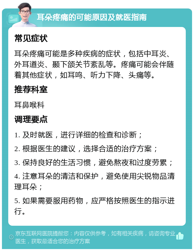 耳朵疼痛的可能原因及就医指南 常见症状 耳朵疼痛可能是多种疾病的症状，包括中耳炎、外耳道炎、颞下颌关节紊乱等。疼痛可能会伴随着其他症状，如耳鸣、听力下降、头痛等。 推荐科室 耳鼻喉科 调理要点 1. 及时就医，进行详细的检查和诊断； 2. 根据医生的建议，选择合适的治疗方案； 3. 保持良好的生活习惯，避免熬夜和过度劳累； 4. 注意耳朵的清洁和保护，避免使用尖锐物品清理耳朵； 5. 如果需要服用药物，应严格按照医生的指示进行。