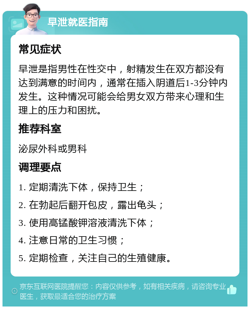 早泄就医指南 常见症状 早泄是指男性在性交中，射精发生在双方都没有达到满意的时间内，通常在插入阴道后1-3分钟内发生。这种情况可能会给男女双方带来心理和生理上的压力和困扰。 推荐科室 泌尿外科或男科 调理要点 1. 定期清洗下体，保持卫生； 2. 在勃起后翻开包皮，露出龟头； 3. 使用高锰酸钾溶液清洗下体； 4. 注意日常的卫生习惯； 5. 定期检查，关注自己的生殖健康。