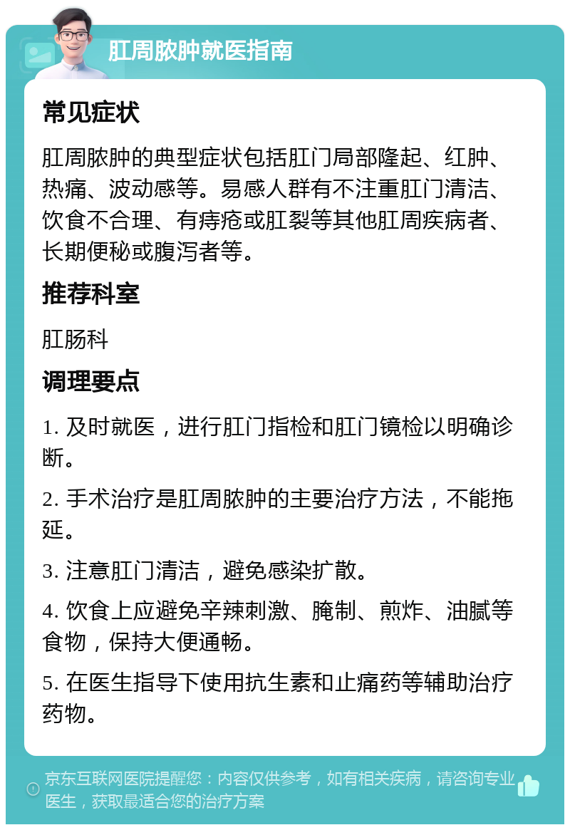 肛周脓肿就医指南 常见症状 肛周脓肿的典型症状包括肛门局部隆起、红肿、热痛、波动感等。易感人群有不注重肛门清洁、饮食不合理、有痔疮或肛裂等其他肛周疾病者、长期便秘或腹泻者等。 推荐科室 肛肠科 调理要点 1. 及时就医，进行肛门指检和肛门镜检以明确诊断。 2. 手术治疗是肛周脓肿的主要治疗方法，不能拖延。 3. 注意肛门清洁，避免感染扩散。 4. 饮食上应避免辛辣刺激、腌制、煎炸、油腻等食物，保持大便通畅。 5. 在医生指导下使用抗生素和止痛药等辅助治疗药物。