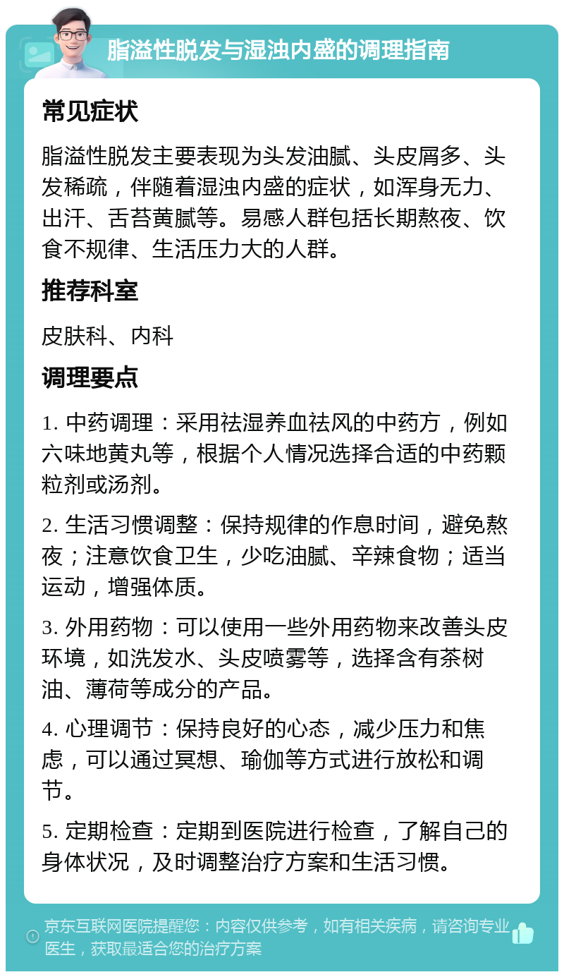 脂溢性脱发与湿浊内盛的调理指南 常见症状 脂溢性脱发主要表现为头发油腻、头皮屑多、头发稀疏，伴随着湿浊内盛的症状，如浑身无力、出汗、舌苔黄腻等。易感人群包括长期熬夜、饮食不规律、生活压力大的人群。 推荐科室 皮肤科、内科 调理要点 1. 中药调理：采用祛湿养血祛风的中药方，例如六味地黄丸等，根据个人情况选择合适的中药颗粒剂或汤剂。 2. 生活习惯调整：保持规律的作息时间，避免熬夜；注意饮食卫生，少吃油腻、辛辣食物；适当运动，增强体质。 3. 外用药物：可以使用一些外用药物来改善头皮环境，如洗发水、头皮喷雾等，选择含有茶树油、薄荷等成分的产品。 4. 心理调节：保持良好的心态，减少压力和焦虑，可以通过冥想、瑜伽等方式进行放松和调节。 5. 定期检查：定期到医院进行检查，了解自己的身体状况，及时调整治疗方案和生活习惯。