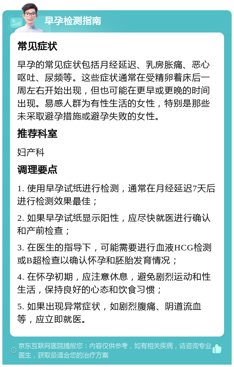 早孕检测指南 常见症状 早孕的常见症状包括月经延迟、乳房胀痛、恶心呕吐、尿频等。这些症状通常在受精卵着床后一周左右开始出现，但也可能在更早或更晚的时间出现。易感人群为有性生活的女性，特别是那些未采取避孕措施或避孕失败的女性。 推荐科室 妇产科 调理要点 1. 使用早孕试纸进行检测，通常在月经延迟7天后进行检测效果最佳； 2. 如果早孕试纸显示阳性，应尽快就医进行确认和产前检查； 3. 在医生的指导下，可能需要进行血液HCG检测或B超检查以确认怀孕和胚胎发育情况； 4. 在怀孕初期，应注意休息，避免剧烈运动和性生活，保持良好的心态和饮食习惯； 5. 如果出现异常症状，如剧烈腹痛、阴道流血等，应立即就医。