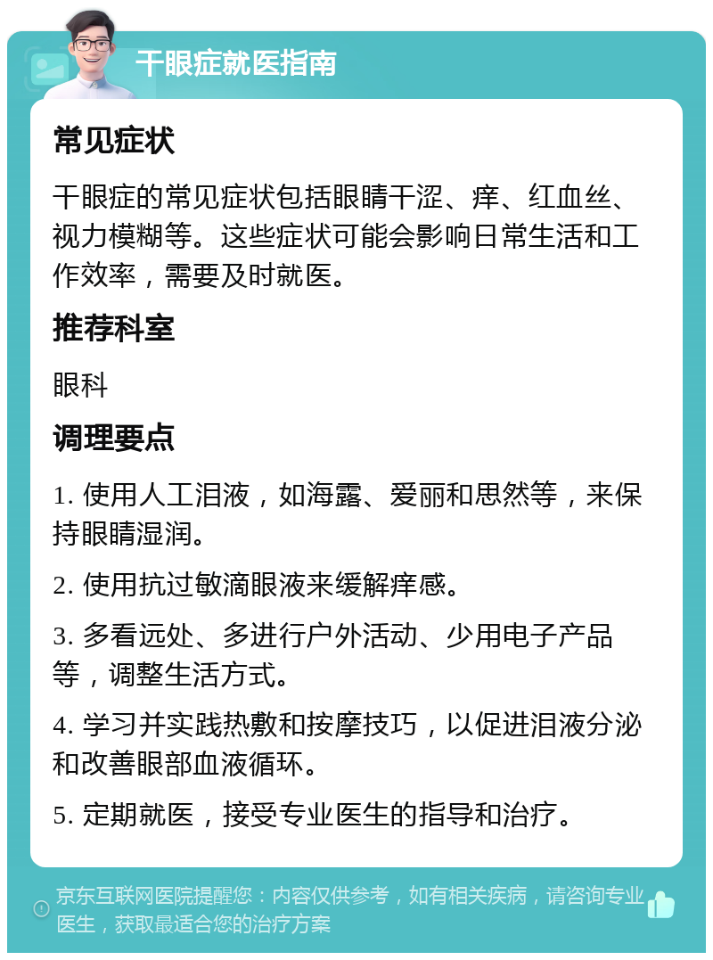 干眼症就医指南 常见症状 干眼症的常见症状包括眼睛干涩、痒、红血丝、视力模糊等。这些症状可能会影响日常生活和工作效率，需要及时就医。 推荐科室 眼科 调理要点 1. 使用人工泪液，如海露、爱丽和思然等，来保持眼睛湿润。 2. 使用抗过敏滴眼液来缓解痒感。 3. 多看远处、多进行户外活动、少用电子产品等，调整生活方式。 4. 学习并实践热敷和按摩技巧，以促进泪液分泌和改善眼部血液循环。 5. 定期就医，接受专业医生的指导和治疗。