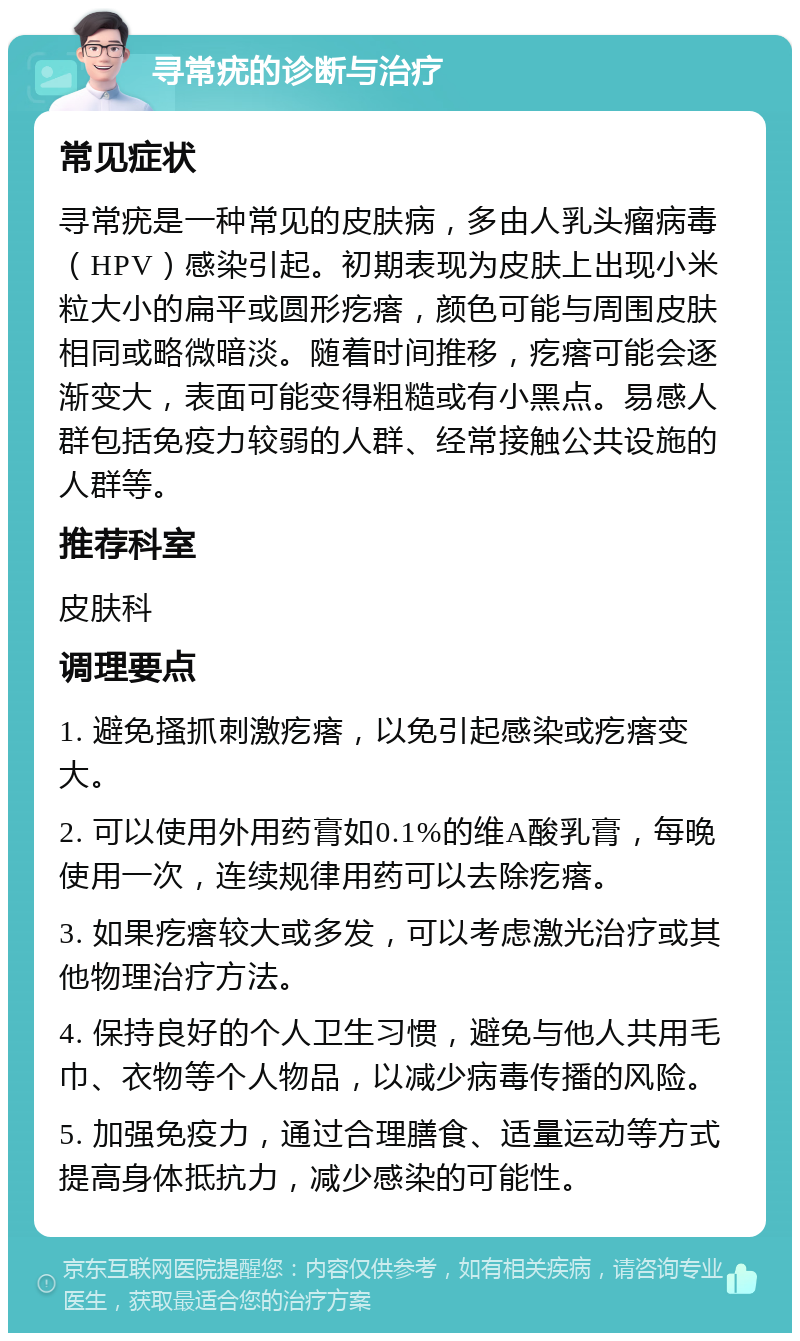 寻常疣的诊断与治疗 常见症状 寻常疣是一种常见的皮肤病，多由人乳头瘤病毒（HPV）感染引起。初期表现为皮肤上出现小米粒大小的扁平或圆形疙瘩，颜色可能与周围皮肤相同或略微暗淡。随着时间推移，疙瘩可能会逐渐变大，表面可能变得粗糙或有小黑点。易感人群包括免疫力较弱的人群、经常接触公共设施的人群等。 推荐科室 皮肤科 调理要点 1. 避免搔抓刺激疙瘩，以免引起感染或疙瘩变大。 2. 可以使用外用药膏如0.1%的维A酸乳膏，每晚使用一次，连续规律用药可以去除疙瘩。 3. 如果疙瘩较大或多发，可以考虑激光治疗或其他物理治疗方法。 4. 保持良好的个人卫生习惯，避免与他人共用毛巾、衣物等个人物品，以减少病毒传播的风险。 5. 加强免疫力，通过合理膳食、适量运动等方式提高身体抵抗力，减少感染的可能性。