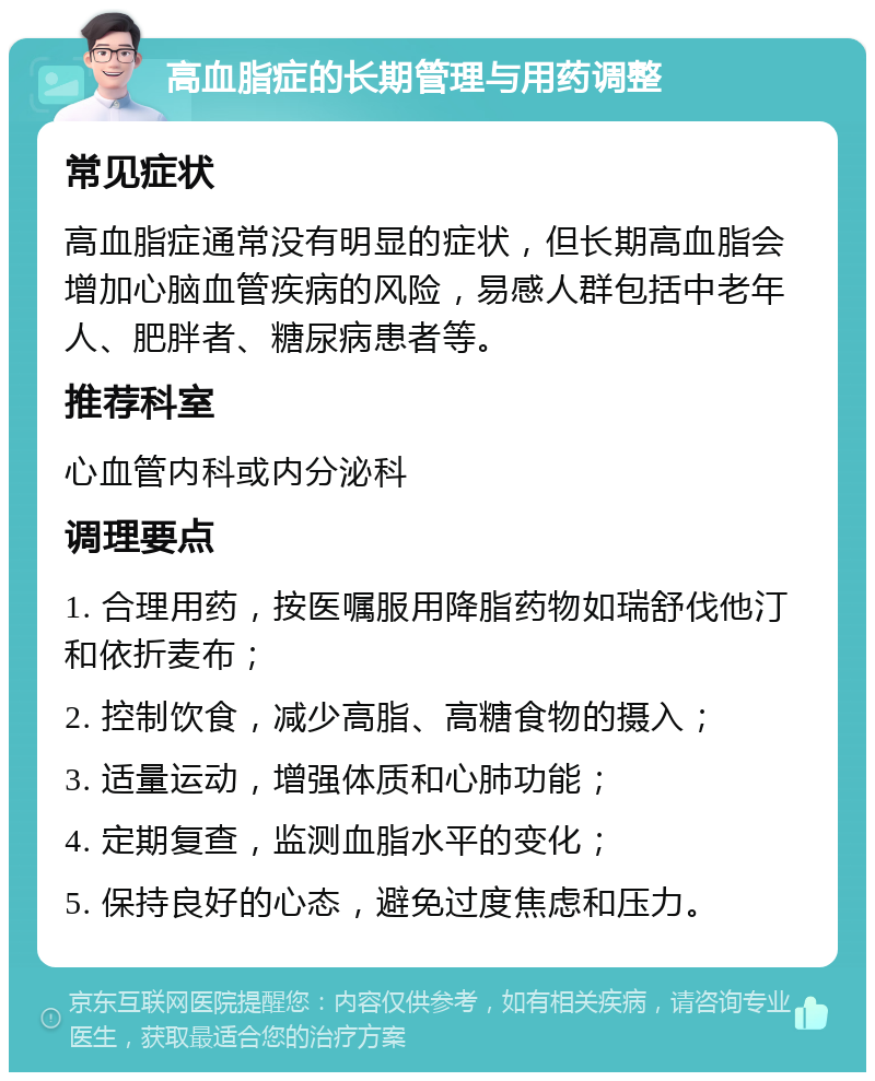 高血脂症的长期管理与用药调整 常见症状 高血脂症通常没有明显的症状，但长期高血脂会增加心脑血管疾病的风险，易感人群包括中老年人、肥胖者、糖尿病患者等。 推荐科室 心血管内科或内分泌科 调理要点 1. 合理用药，按医嘱服用降脂药物如瑞舒伐他汀和依折麦布； 2. 控制饮食，减少高脂、高糖食物的摄入； 3. 适量运动，增强体质和心肺功能； 4. 定期复查，监测血脂水平的变化； 5. 保持良好的心态，避免过度焦虑和压力。