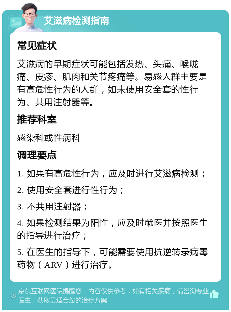 艾滋病检测指南 常见症状 艾滋病的早期症状可能包括发热、头痛、喉咙痛、皮疹、肌肉和关节疼痛等。易感人群主要是有高危性行为的人群，如未使用安全套的性行为、共用注射器等。 推荐科室 感染科或性病科 调理要点 1. 如果有高危性行为，应及时进行艾滋病检测； 2. 使用安全套进行性行为； 3. 不共用注射器； 4. 如果检测结果为阳性，应及时就医并按照医生的指导进行治疗； 5. 在医生的指导下，可能需要使用抗逆转录病毒药物（ARV）进行治疗。