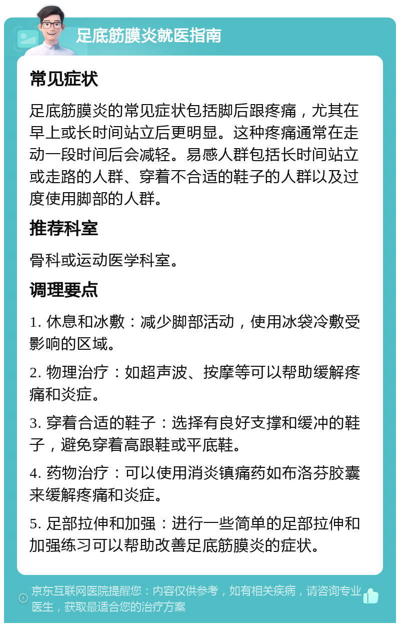 足底筋膜炎就医指南 常见症状 足底筋膜炎的常见症状包括脚后跟疼痛，尤其在早上或长时间站立后更明显。这种疼痛通常在走动一段时间后会减轻。易感人群包括长时间站立或走路的人群、穿着不合适的鞋子的人群以及过度使用脚部的人群。 推荐科室 骨科或运动医学科室。 调理要点 1. 休息和冰敷：减少脚部活动，使用冰袋冷敷受影响的区域。 2. 物理治疗：如超声波、按摩等可以帮助缓解疼痛和炎症。 3. 穿着合适的鞋子：选择有良好支撑和缓冲的鞋子，避免穿着高跟鞋或平底鞋。 4. 药物治疗：可以使用消炎镇痛药如布洛芬胶囊来缓解疼痛和炎症。 5. 足部拉伸和加强：进行一些简单的足部拉伸和加强练习可以帮助改善足底筋膜炎的症状。