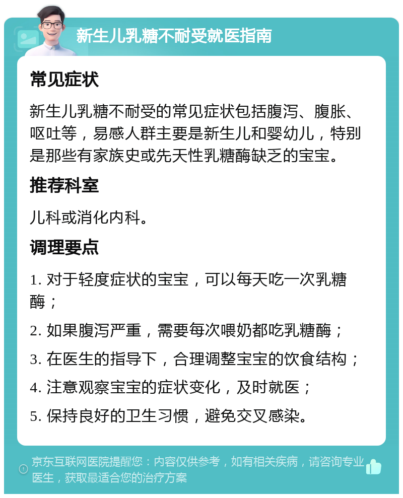 新生儿乳糖不耐受就医指南 常见症状 新生儿乳糖不耐受的常见症状包括腹泻、腹胀、呕吐等，易感人群主要是新生儿和婴幼儿，特别是那些有家族史或先天性乳糖酶缺乏的宝宝。 推荐科室 儿科或消化内科。 调理要点 1. 对于轻度症状的宝宝，可以每天吃一次乳糖酶； 2. 如果腹泻严重，需要每次喂奶都吃乳糖酶； 3. 在医生的指导下，合理调整宝宝的饮食结构； 4. 注意观察宝宝的症状变化，及时就医； 5. 保持良好的卫生习惯，避免交叉感染。