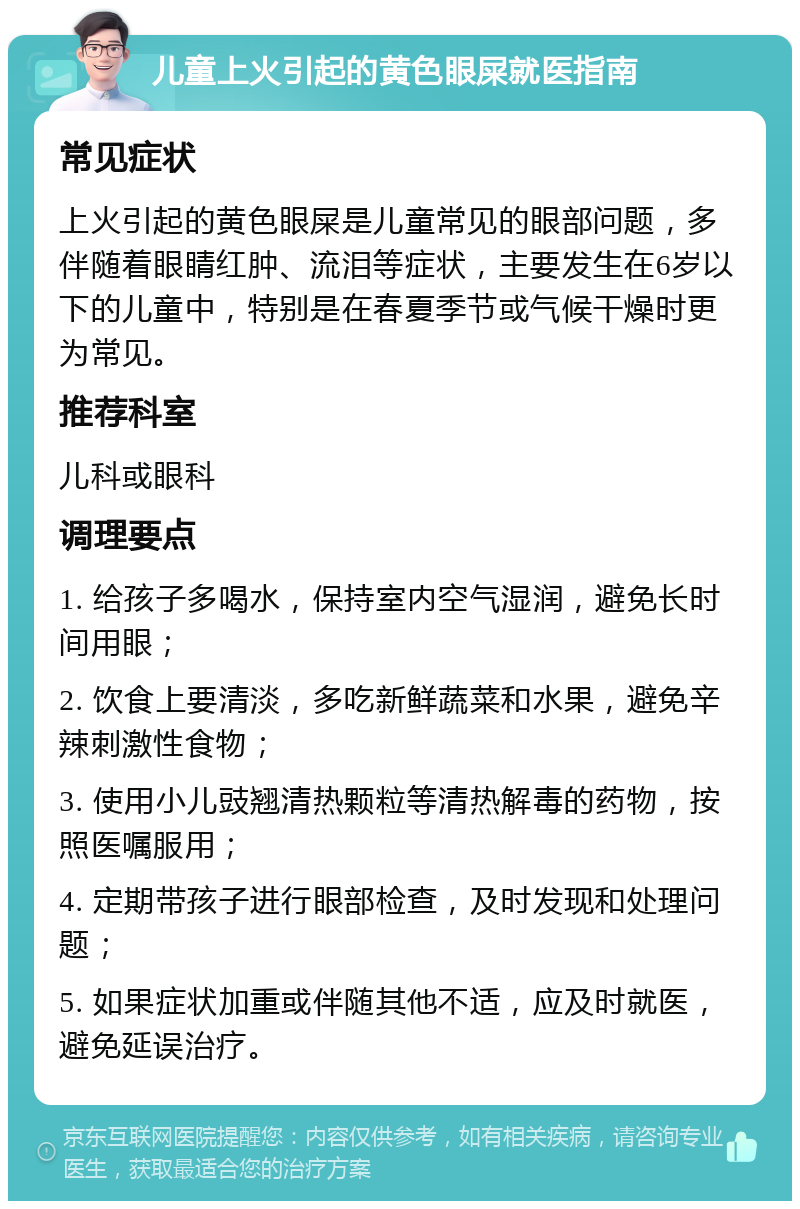 儿童上火引起的黄色眼屎就医指南 常见症状 上火引起的黄色眼屎是儿童常见的眼部问题，多伴随着眼睛红肿、流泪等症状，主要发生在6岁以下的儿童中，特别是在春夏季节或气候干燥时更为常见。 推荐科室 儿科或眼科 调理要点 1. 给孩子多喝水，保持室内空气湿润，避免长时间用眼； 2. 饮食上要清淡，多吃新鲜蔬菜和水果，避免辛辣刺激性食物； 3. 使用小儿豉翘清热颗粒等清热解毒的药物，按照医嘱服用； 4. 定期带孩子进行眼部检查，及时发现和处理问题； 5. 如果症状加重或伴随其他不适，应及时就医，避免延误治疗。