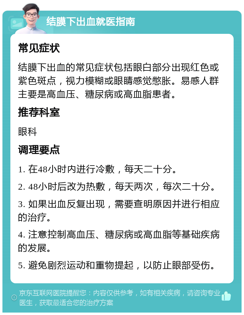 结膜下出血就医指南 常见症状 结膜下出血的常见症状包括眼白部分出现红色或紫色斑点，视力模糊或眼睛感觉憋胀。易感人群主要是高血压、糖尿病或高血脂患者。 推荐科室 眼科 调理要点 1. 在48小时内进行冷敷，每天二十分。 2. 48小时后改为热敷，每天两次，每次二十分。 3. 如果出血反复出现，需要查明原因并进行相应的治疗。 4. 注意控制高血压、糖尿病或高血脂等基础疾病的发展。 5. 避免剧烈运动和重物提起，以防止眼部受伤。