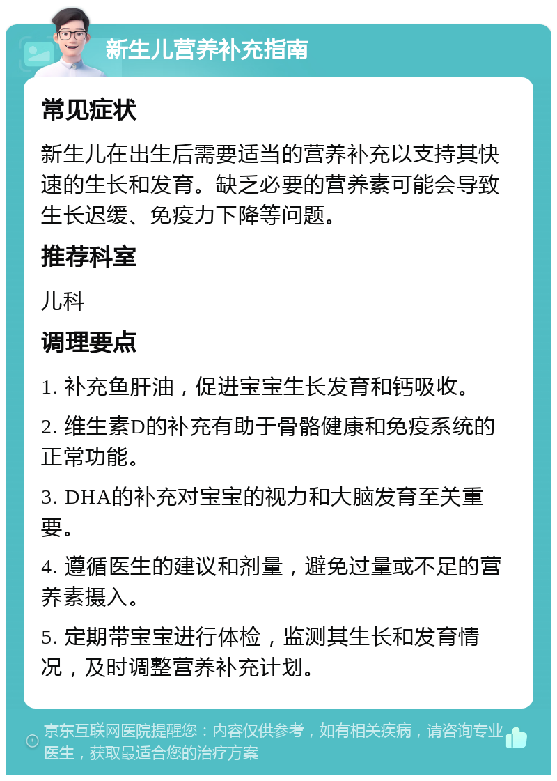 新生儿营养补充指南 常见症状 新生儿在出生后需要适当的营养补充以支持其快速的生长和发育。缺乏必要的营养素可能会导致生长迟缓、免疫力下降等问题。 推荐科室 儿科 调理要点 1. 补充鱼肝油，促进宝宝生长发育和钙吸收。 2. 维生素D的补充有助于骨骼健康和免疫系统的正常功能。 3. DHA的补充对宝宝的视力和大脑发育至关重要。 4. 遵循医生的建议和剂量，避免过量或不足的营养素摄入。 5. 定期带宝宝进行体检，监测其生长和发育情况，及时调整营养补充计划。