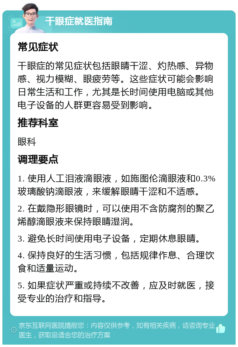 干眼症就医指南 常见症状 干眼症的常见症状包括眼睛干涩、灼热感、异物感、视力模糊、眼疲劳等。这些症状可能会影响日常生活和工作，尤其是长时间使用电脑或其他电子设备的人群更容易受到影响。 推荐科室 眼科 调理要点 1. 使用人工泪液滴眼液，如施图伦滴眼液和0.3%玻璃酸钠滴眼液，来缓解眼睛干涩和不适感。 2. 在戴隐形眼镜时，可以使用不含防腐剂的聚乙烯醇滴眼液来保持眼睛湿润。 3. 避免长时间使用电子设备，定期休息眼睛。 4. 保持良好的生活习惯，包括规律作息、合理饮食和适量运动。 5. 如果症状严重或持续不改善，应及时就医，接受专业的治疗和指导。