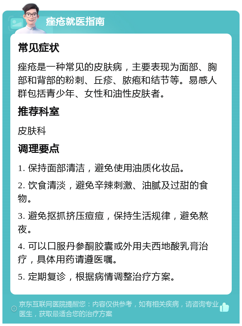 痤疮就医指南 常见症状 痤疮是一种常见的皮肤病，主要表现为面部、胸部和背部的粉刺、丘疹、脓疱和结节等。易感人群包括青少年、女性和油性皮肤者。 推荐科室 皮肤科 调理要点 1. 保持面部清洁，避免使用油质化妆品。 2. 饮食清淡，避免辛辣刺激、油腻及过甜的食物。 3. 避免抠抓挤压痘痘，保持生活规律，避免熬夜。 4. 可以口服丹参酮胶囊或外用夫西地酸乳膏治疗，具体用药请遵医嘱。 5. 定期复诊，根据病情调整治疗方案。