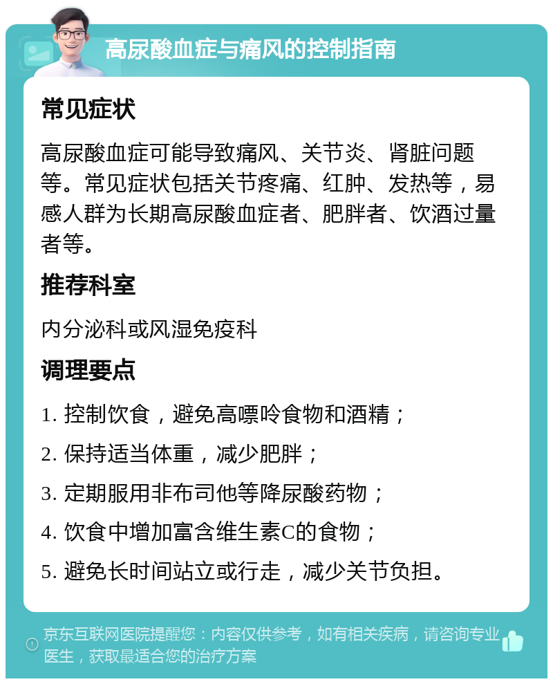 高尿酸血症与痛风的控制指南 常见症状 高尿酸血症可能导致痛风、关节炎、肾脏问题等。常见症状包括关节疼痛、红肿、发热等，易感人群为长期高尿酸血症者、肥胖者、饮酒过量者等。 推荐科室 内分泌科或风湿免疫科 调理要点 1. 控制饮食，避免高嘌呤食物和酒精； 2. 保持适当体重，减少肥胖； 3. 定期服用非布司他等降尿酸药物； 4. 饮食中增加富含维生素C的食物； 5. 避免长时间站立或行走，减少关节负担。