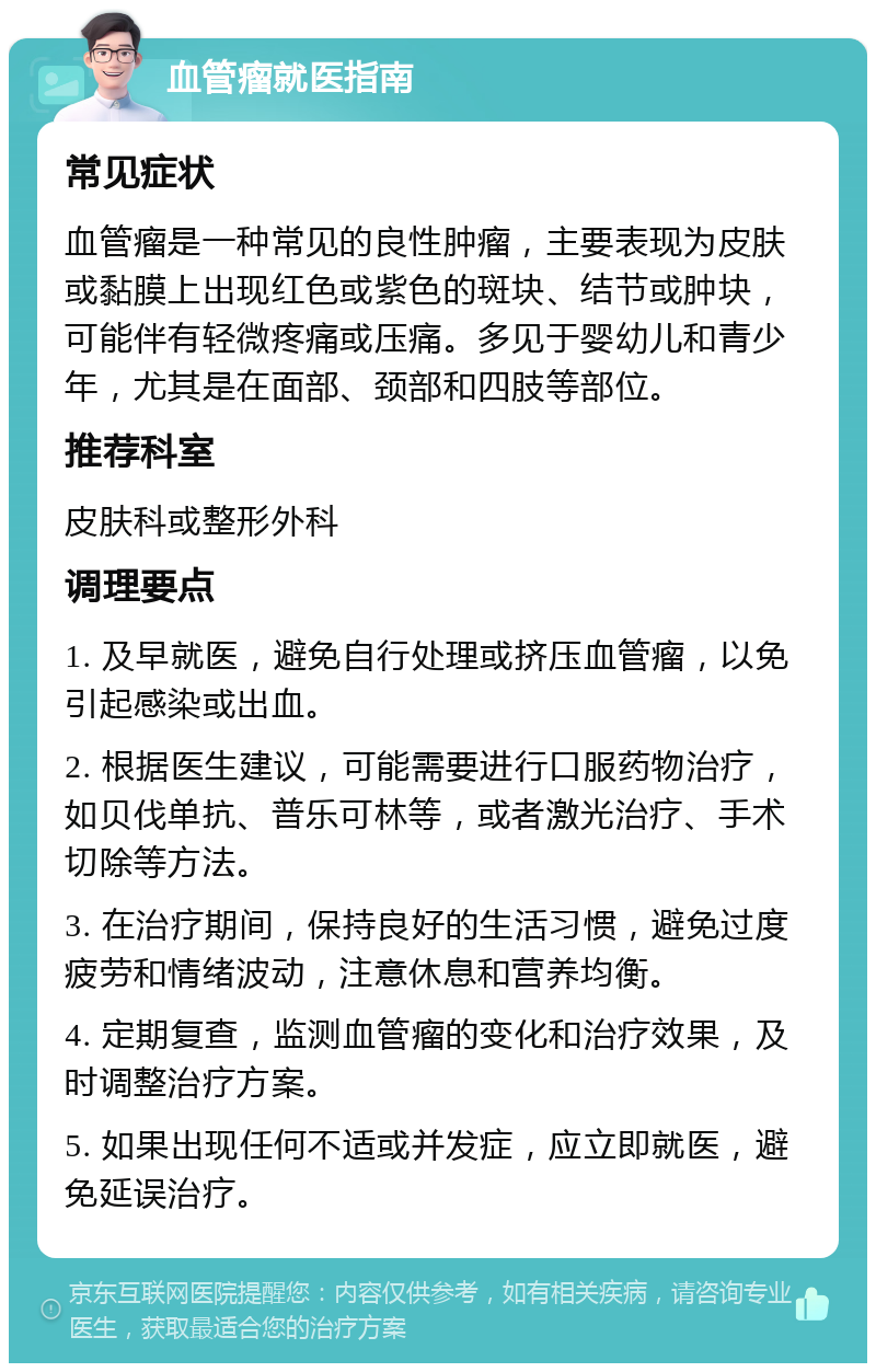 血管瘤就医指南 常见症状 血管瘤是一种常见的良性肿瘤，主要表现为皮肤或黏膜上出现红色或紫色的斑块、结节或肿块，可能伴有轻微疼痛或压痛。多见于婴幼儿和青少年，尤其是在面部、颈部和四肢等部位。 推荐科室 皮肤科或整形外科 调理要点 1. 及早就医，避免自行处理或挤压血管瘤，以免引起感染或出血。 2. 根据医生建议，可能需要进行口服药物治疗，如贝伐单抗、普乐可林等，或者激光治疗、手术切除等方法。 3. 在治疗期间，保持良好的生活习惯，避免过度疲劳和情绪波动，注意休息和营养均衡。 4. 定期复查，监测血管瘤的变化和治疗效果，及时调整治疗方案。 5. 如果出现任何不适或并发症，应立即就医，避免延误治疗。