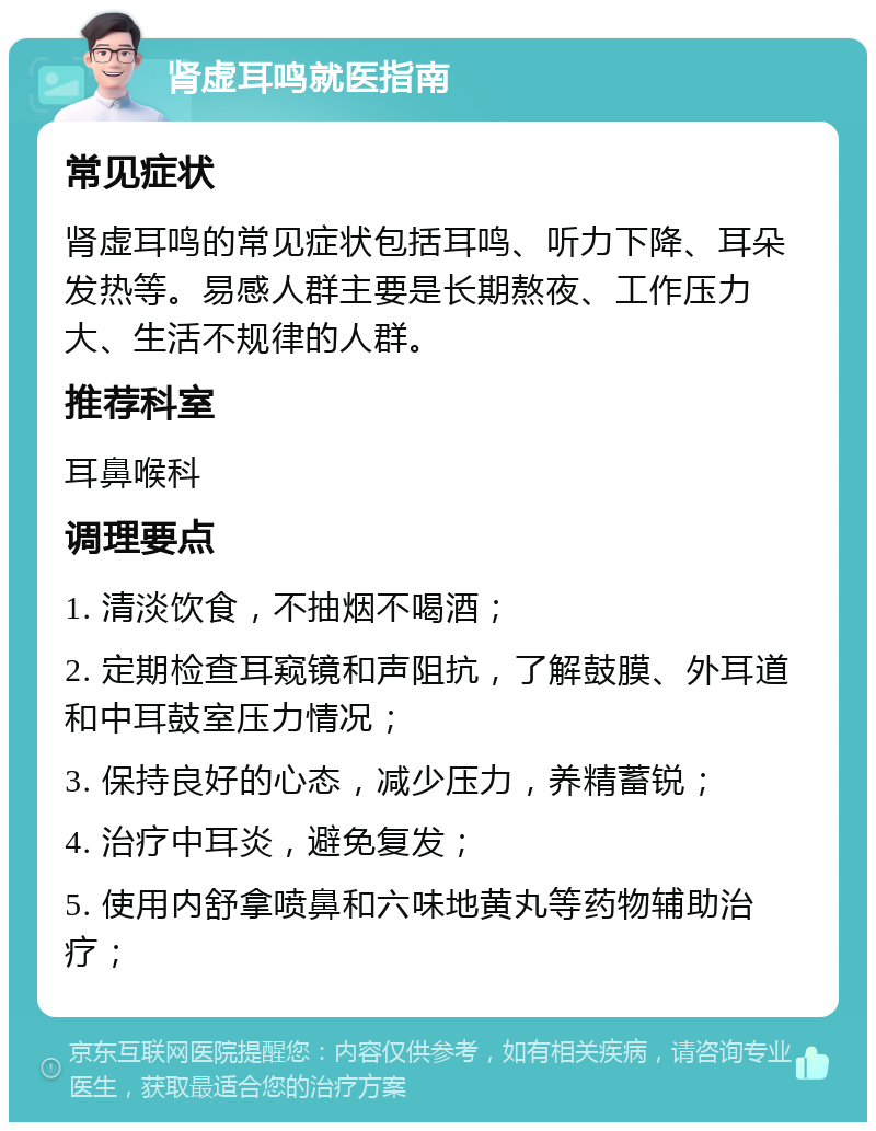 肾虚耳鸣就医指南 常见症状 肾虚耳鸣的常见症状包括耳鸣、听力下降、耳朵发热等。易感人群主要是长期熬夜、工作压力大、生活不规律的人群。 推荐科室 耳鼻喉科 调理要点 1. 清淡饮食，不抽烟不喝酒； 2. 定期检查耳窥镜和声阻抗，了解鼓膜、外耳道和中耳鼓室压力情况； 3. 保持良好的心态，减少压力，养精蓄锐； 4. 治疗中耳炎，避免复发； 5. 使用内舒拿喷鼻和六味地黄丸等药物辅助治疗；