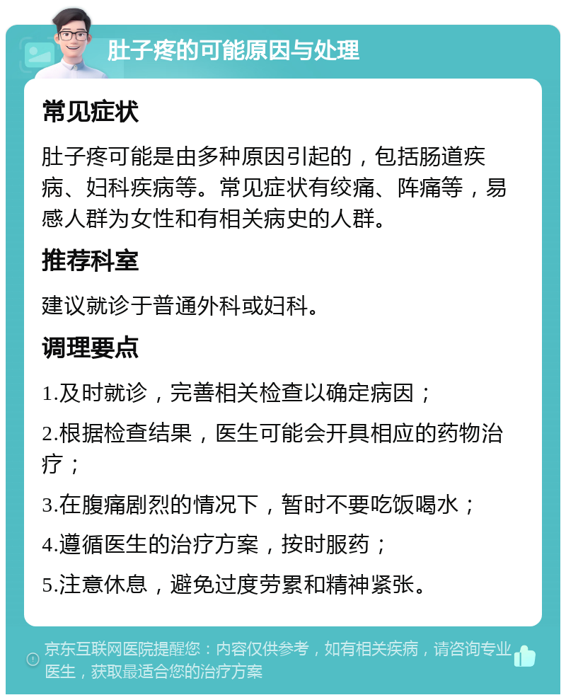 肚子疼的可能原因与处理 常见症状 肚子疼可能是由多种原因引起的，包括肠道疾病、妇科疾病等。常见症状有绞痛、阵痛等，易感人群为女性和有相关病史的人群。 推荐科室 建议就诊于普通外科或妇科。 调理要点 1.及时就诊，完善相关检查以确定病因； 2.根据检查结果，医生可能会开具相应的药物治疗； 3.在腹痛剧烈的情况下，暂时不要吃饭喝水； 4.遵循医生的治疗方案，按时服药； 5.注意休息，避免过度劳累和精神紧张。