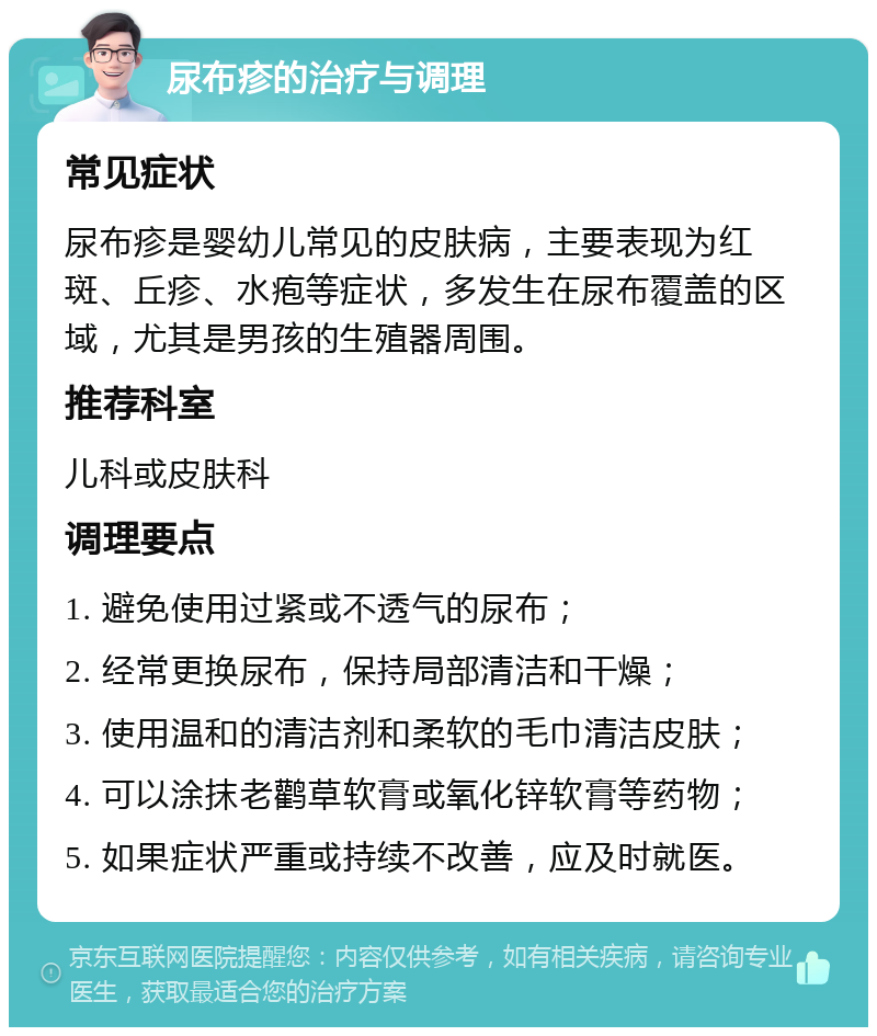 尿布疹的治疗与调理 常见症状 尿布疹是婴幼儿常见的皮肤病，主要表现为红斑、丘疹、水疱等症状，多发生在尿布覆盖的区域，尤其是男孩的生殖器周围。 推荐科室 儿科或皮肤科 调理要点 1. 避免使用过紧或不透气的尿布； 2. 经常更换尿布，保持局部清洁和干燥； 3. 使用温和的清洁剂和柔软的毛巾清洁皮肤； 4. 可以涂抹老鹳草软膏或氧化锌软膏等药物； 5. 如果症状严重或持续不改善，应及时就医。