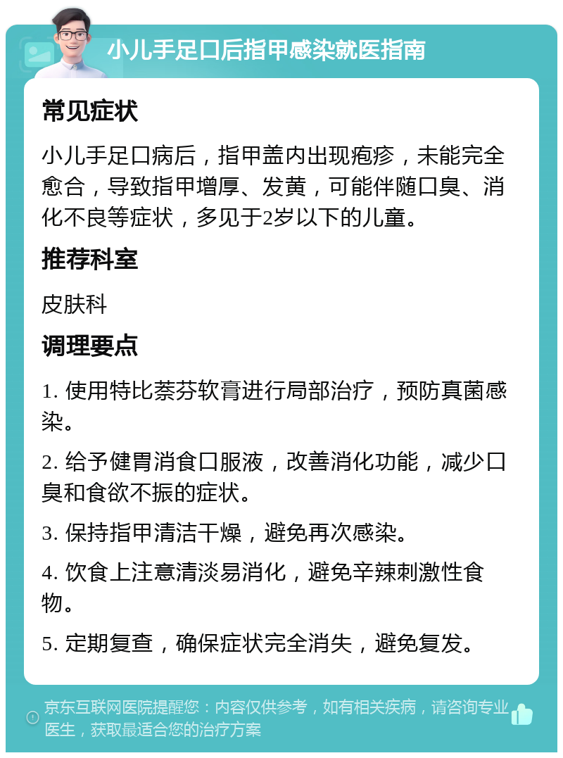 小儿手足口后指甲感染就医指南 常见症状 小儿手足口病后，指甲盖内出现疱疹，未能完全愈合，导致指甲增厚、发黄，可能伴随口臭、消化不良等症状，多见于2岁以下的儿童。 推荐科室 皮肤科 调理要点 1. 使用特比萘芬软膏进行局部治疗，预防真菌感染。 2. 给予健胃消食口服液，改善消化功能，减少口臭和食欲不振的症状。 3. 保持指甲清洁干燥，避免再次感染。 4. 饮食上注意清淡易消化，避免辛辣刺激性食物。 5. 定期复查，确保症状完全消失，避免复发。