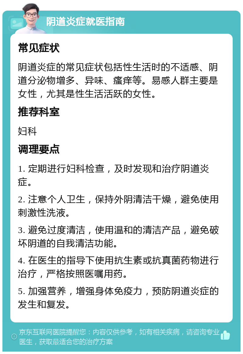 阴道炎症就医指南 常见症状 阴道炎症的常见症状包括性生活时的不适感、阴道分泌物增多、异味、瘙痒等。易感人群主要是女性，尤其是性生活活跃的女性。 推荐科室 妇科 调理要点 1. 定期进行妇科检查，及时发现和治疗阴道炎症。 2. 注意个人卫生，保持外阴清洁干燥，避免使用刺激性洗液。 3. 避免过度清洁，使用温和的清洁产品，避免破坏阴道的自我清洁功能。 4. 在医生的指导下使用抗生素或抗真菌药物进行治疗，严格按照医嘱用药。 5. 加强营养，增强身体免疫力，预防阴道炎症的发生和复发。