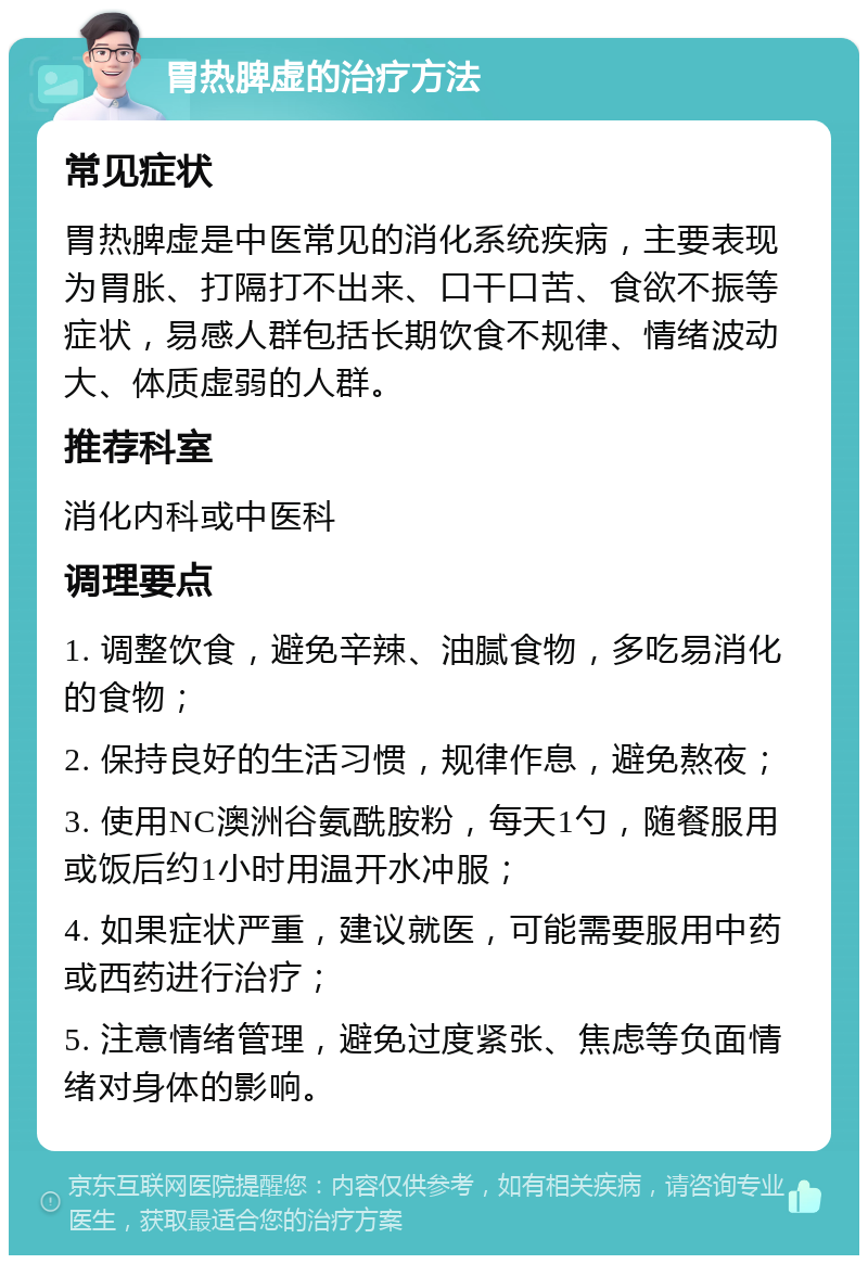 胃热脾虚的治疗方法 常见症状 胃热脾虚是中医常见的消化系统疾病，主要表现为胃胀、打隔打不出来、口干口苦、食欲不振等症状，易感人群包括长期饮食不规律、情绪波动大、体质虚弱的人群。 推荐科室 消化内科或中医科 调理要点 1. 调整饮食，避免辛辣、油腻食物，多吃易消化的食物； 2. 保持良好的生活习惯，规律作息，避免熬夜； 3. 使用NC澳洲谷氨酰胺粉，每天1勺，随餐服用或饭后约1小时用温开水冲服； 4. 如果症状严重，建议就医，可能需要服用中药或西药进行治疗； 5. 注意情绪管理，避免过度紧张、焦虑等负面情绪对身体的影响。