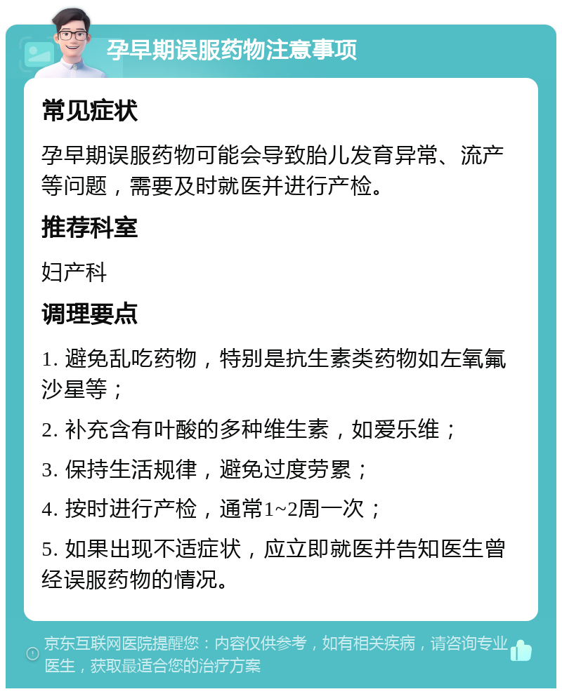 孕早期误服药物注意事项 常见症状 孕早期误服药物可能会导致胎儿发育异常、流产等问题，需要及时就医并进行产检。 推荐科室 妇产科 调理要点 1. 避免乱吃药物，特别是抗生素类药物如左氧氟沙星等； 2. 补充含有叶酸的多种维生素，如爱乐维； 3. 保持生活规律，避免过度劳累； 4. 按时进行产检，通常1~2周一次； 5. 如果出现不适症状，应立即就医并告知医生曾经误服药物的情况。