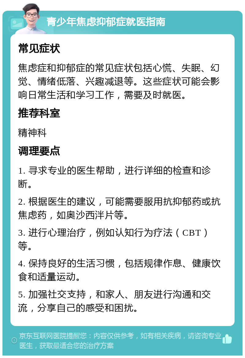 青少年焦虑抑郁症就医指南 常见症状 焦虑症和抑郁症的常见症状包括心慌、失眠、幻觉、情绪低落、兴趣减退等。这些症状可能会影响日常生活和学习工作，需要及时就医。 推荐科室 精神科 调理要点 1. 寻求专业的医生帮助，进行详细的检查和诊断。 2. 根据医生的建议，可能需要服用抗抑郁药或抗焦虑药，如奥沙西泮片等。 3. 进行心理治疗，例如认知行为疗法（CBT）等。 4. 保持良好的生活习惯，包括规律作息、健康饮食和适量运动。 5. 加强社交支持，和家人、朋友进行沟通和交流，分享自己的感受和困扰。