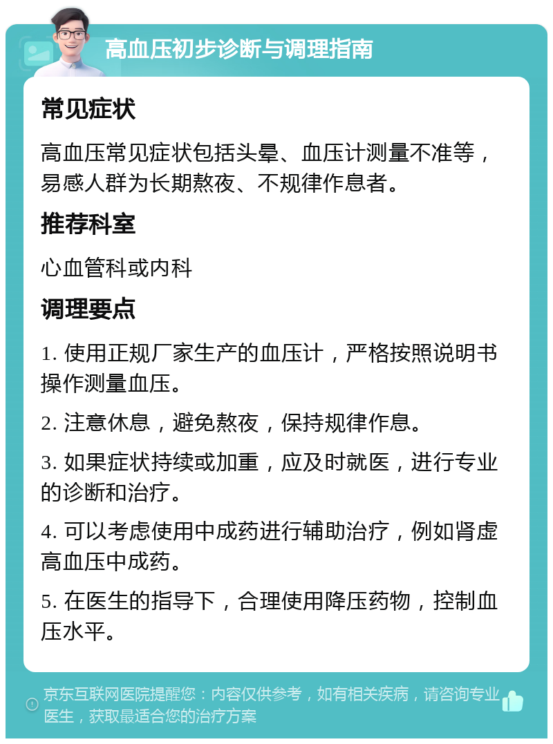 高血压初步诊断与调理指南 常见症状 高血压常见症状包括头晕、血压计测量不准等，易感人群为长期熬夜、不规律作息者。 推荐科室 心血管科或内科 调理要点 1. 使用正规厂家生产的血压计，严格按照说明书操作测量血压。 2. 注意休息，避免熬夜，保持规律作息。 3. 如果症状持续或加重，应及时就医，进行专业的诊断和治疗。 4. 可以考虑使用中成药进行辅助治疗，例如肾虚高血压中成药。 5. 在医生的指导下，合理使用降压药物，控制血压水平。