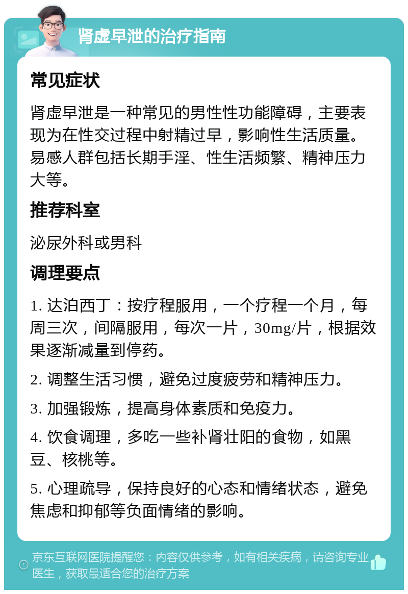 肾虚早泄的治疗指南 常见症状 肾虚早泄是一种常见的男性性功能障碍，主要表现为在性交过程中射精过早，影响性生活质量。易感人群包括长期手淫、性生活频繁、精神压力大等。 推荐科室 泌尿外科或男科 调理要点 1. 达泊西丁：按疗程服用，一个疗程一个月，每周三次，间隔服用，每次一片，30mg/片，根据效果逐渐减量到停药。 2. 调整生活习惯，避免过度疲劳和精神压力。 3. 加强锻炼，提高身体素质和免疫力。 4. 饮食调理，多吃一些补肾壮阳的食物，如黑豆、核桃等。 5. 心理疏导，保持良好的心态和情绪状态，避免焦虑和抑郁等负面情绪的影响。