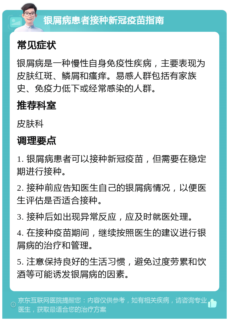 银屑病患者接种新冠疫苗指南 常见症状 银屑病是一种慢性自身免疫性疾病，主要表现为皮肤红斑、鳞屑和瘙痒。易感人群包括有家族史、免疫力低下或经常感染的人群。 推荐科室 皮肤科 调理要点 1. 银屑病患者可以接种新冠疫苗，但需要在稳定期进行接种。 2. 接种前应告知医生自己的银屑病情况，以便医生评估是否适合接种。 3. 接种后如出现异常反应，应及时就医处理。 4. 在接种疫苗期间，继续按照医生的建议进行银屑病的治疗和管理。 5. 注意保持良好的生活习惯，避免过度劳累和饮酒等可能诱发银屑病的因素。