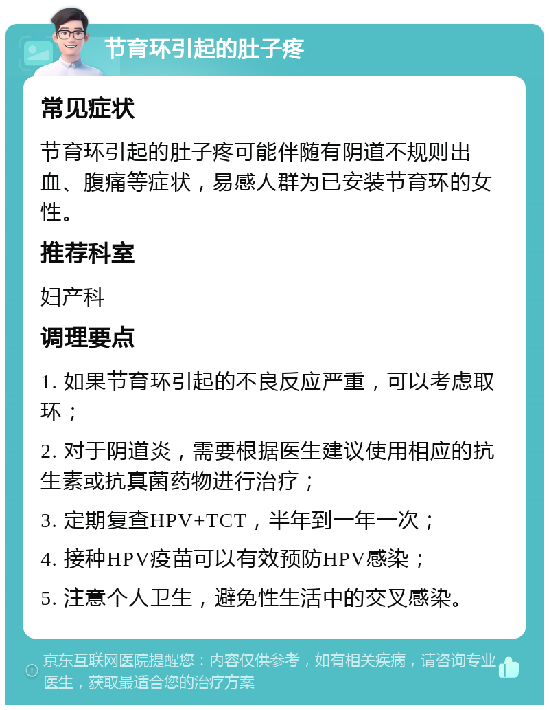 节育环引起的肚子疼 常见症状 节育环引起的肚子疼可能伴随有阴道不规则出血、腹痛等症状，易感人群为已安装节育环的女性。 推荐科室 妇产科 调理要点 1. 如果节育环引起的不良反应严重，可以考虑取环； 2. 对于阴道炎，需要根据医生建议使用相应的抗生素或抗真菌药物进行治疗； 3. 定期复查HPV+TCT，半年到一年一次； 4. 接种HPV疫苗可以有效预防HPV感染； 5. 注意个人卫生，避免性生活中的交叉感染。