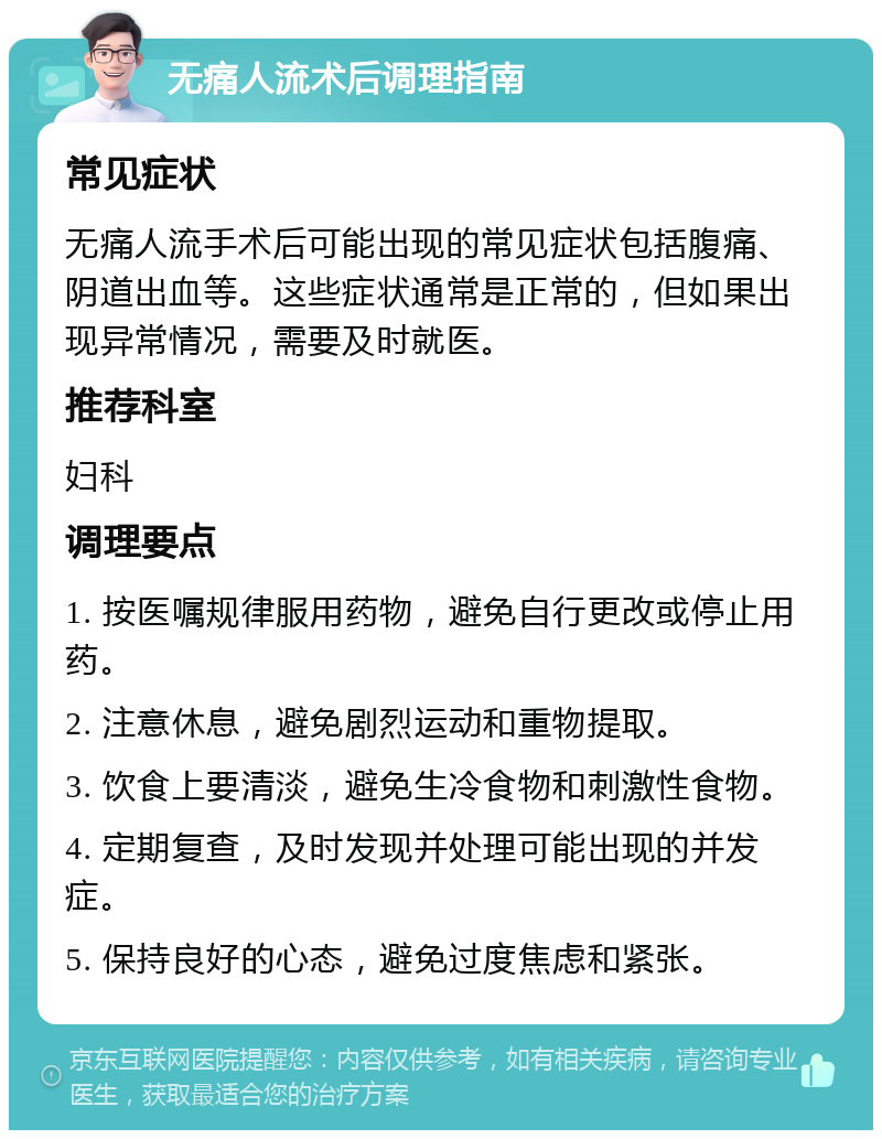 无痛人流术后调理指南 常见症状 无痛人流手术后可能出现的常见症状包括腹痛、阴道出血等。这些症状通常是正常的，但如果出现异常情况，需要及时就医。 推荐科室 妇科 调理要点 1. 按医嘱规律服用药物，避免自行更改或停止用药。 2. 注意休息，避免剧烈运动和重物提取。 3. 饮食上要清淡，避免生冷食物和刺激性食物。 4. 定期复查，及时发现并处理可能出现的并发症。 5. 保持良好的心态，避免过度焦虑和紧张。