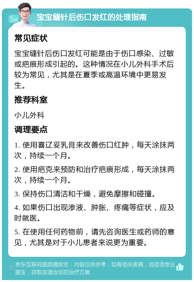 宝宝缝针后伤口发红的处理指南 常见症状 宝宝缝针后伤口发红可能是由于伤口感染、过敏或疤痕形成引起的。这种情况在小儿外科手术后较为常见，尤其是在夏季或高温环境中更易发生。 推荐科室 小儿外科 调理要点 1. 使用喜辽妥乳膏来改善伤口红肿，每天涂抹两次，持续一个月。 2. 使用疤克来预防和治疗疤痕形成，每天涂抹两次，持续一个月。 3. 保持伤口清洁和干燥，避免摩擦和碰撞。 4. 如果伤口出现渗液、肿胀、疼痛等症状，应及时就医。 5. 在使用任何药物前，请先咨询医生或药师的意见，尤其是对于小儿患者来说更为重要。