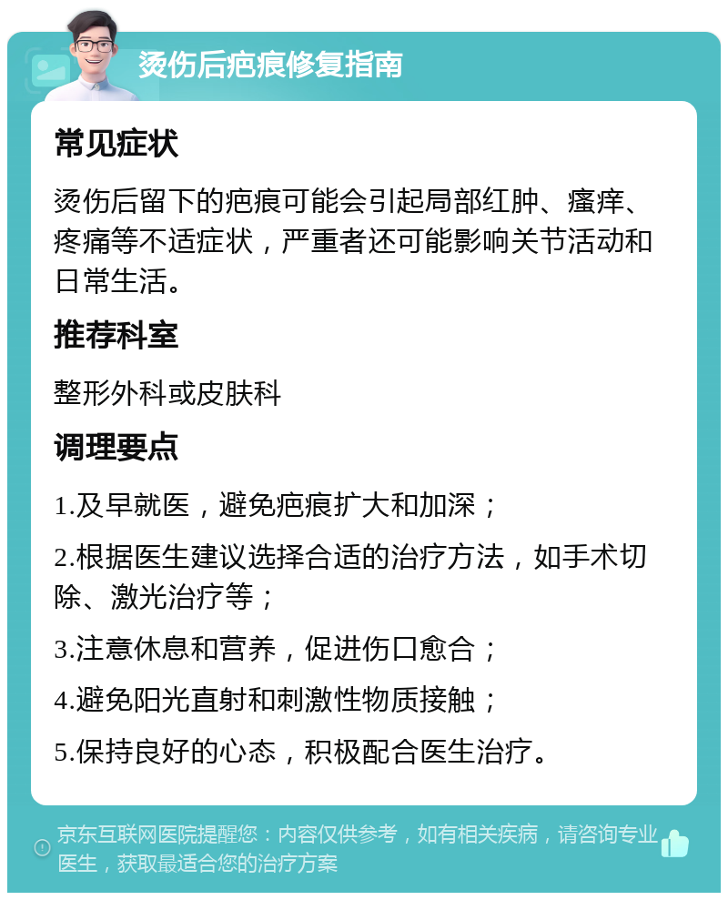 烫伤后疤痕修复指南 常见症状 烫伤后留下的疤痕可能会引起局部红肿、瘙痒、疼痛等不适症状，严重者还可能影响关节活动和日常生活。 推荐科室 整形外科或皮肤科 调理要点 1.及早就医，避免疤痕扩大和加深； 2.根据医生建议选择合适的治疗方法，如手术切除、激光治疗等； 3.注意休息和营养，促进伤口愈合； 4.避免阳光直射和刺激性物质接触； 5.保持良好的心态，积极配合医生治疗。