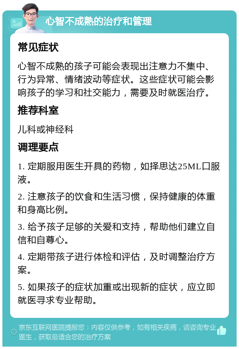 心智不成熟的治疗和管理 常见症状 心智不成熟的孩子可能会表现出注意力不集中、行为异常、情绪波动等症状。这些症状可能会影响孩子的学习和社交能力，需要及时就医治疗。 推荐科室 儿科或神经科 调理要点 1. 定期服用医生开具的药物，如择思达25ML口服液。 2. 注意孩子的饮食和生活习惯，保持健康的体重和身高比例。 3. 给予孩子足够的关爱和支持，帮助他们建立自信和自尊心。 4. 定期带孩子进行体检和评估，及时调整治疗方案。 5. 如果孩子的症状加重或出现新的症状，应立即就医寻求专业帮助。