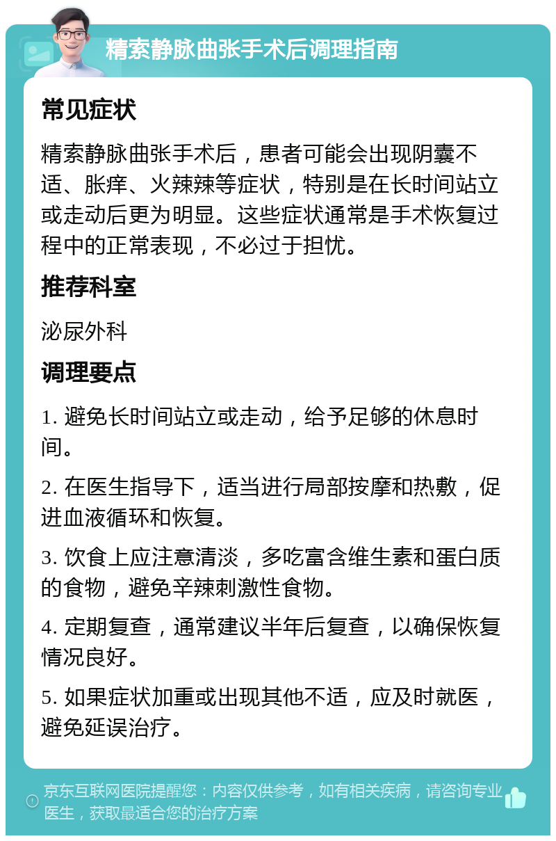 精索静脉曲张手术后调理指南 常见症状 精索静脉曲张手术后，患者可能会出现阴囊不适、胀痒、火辣辣等症状，特别是在长时间站立或走动后更为明显。这些症状通常是手术恢复过程中的正常表现，不必过于担忧。 推荐科室 泌尿外科 调理要点 1. 避免长时间站立或走动，给予足够的休息时间。 2. 在医生指导下，适当进行局部按摩和热敷，促进血液循环和恢复。 3. 饮食上应注意清淡，多吃富含维生素和蛋白质的食物，避免辛辣刺激性食物。 4. 定期复查，通常建议半年后复查，以确保恢复情况良好。 5. 如果症状加重或出现其他不适，应及时就医，避免延误治疗。