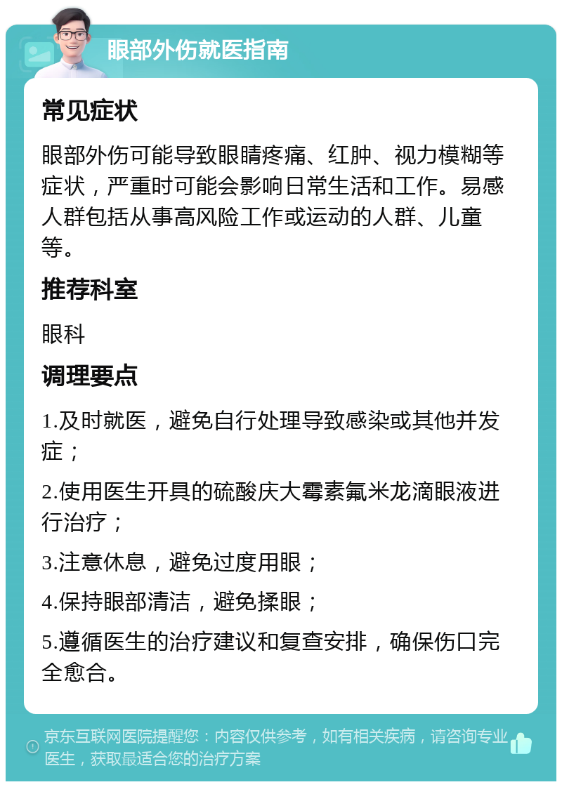 眼部外伤就医指南 常见症状 眼部外伤可能导致眼睛疼痛、红肿、视力模糊等症状，严重时可能会影响日常生活和工作。易感人群包括从事高风险工作或运动的人群、儿童等。 推荐科室 眼科 调理要点 1.及时就医，避免自行处理导致感染或其他并发症； 2.使用医生开具的硫酸庆大霉素氟米龙滴眼液进行治疗； 3.注意休息，避免过度用眼； 4.保持眼部清洁，避免揉眼； 5.遵循医生的治疗建议和复查安排，确保伤口完全愈合。