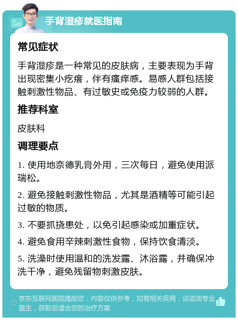 手背湿疹就医指南 常见症状 手背湿疹是一种常见的皮肤病，主要表现为手背出现密集小疙瘩，伴有瘙痒感。易感人群包括接触刺激性物品、有过敏史或免疫力较弱的人群。 推荐科室 皮肤科 调理要点 1. 使用地奈德乳膏外用，三次每日，避免使用派瑞松。 2. 避免接触刺激性物品，尤其是酒精等可能引起过敏的物质。 3. 不要抓挠患处，以免引起感染或加重症状。 4. 避免食用辛辣刺激性食物，保持饮食清淡。 5. 洗澡时使用温和的洗发露、沐浴露，并确保冲洗干净，避免残留物刺激皮肤。