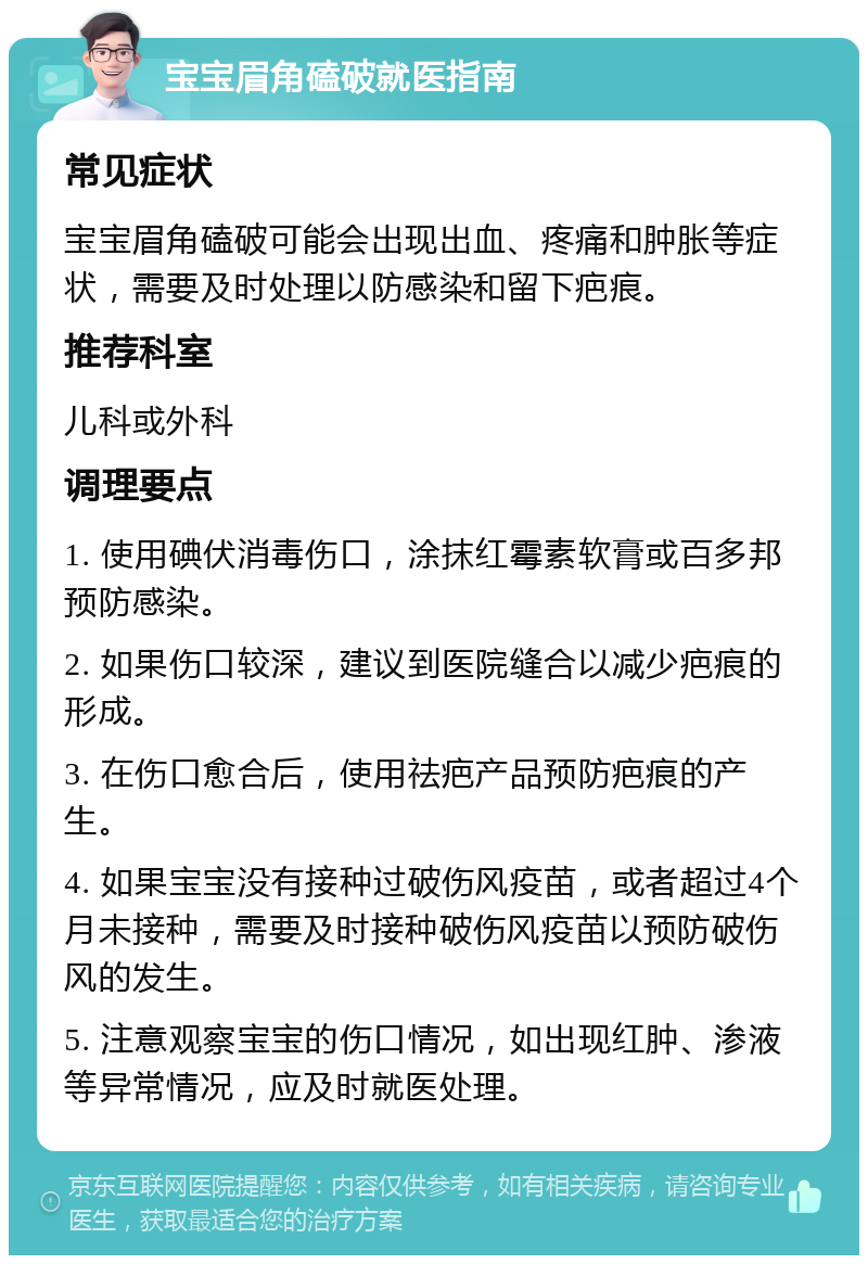 宝宝眉角磕破就医指南 常见症状 宝宝眉角磕破可能会出现出血、疼痛和肿胀等症状，需要及时处理以防感染和留下疤痕。 推荐科室 儿科或外科 调理要点 1. 使用碘伏消毒伤口，涂抹红霉素软膏或百多邦预防感染。 2. 如果伤口较深，建议到医院缝合以减少疤痕的形成。 3. 在伤口愈合后，使用祛疤产品预防疤痕的产生。 4. 如果宝宝没有接种过破伤风疫苗，或者超过4个月未接种，需要及时接种破伤风疫苗以预防破伤风的发生。 5. 注意观察宝宝的伤口情况，如出现红肿、渗液等异常情况，应及时就医处理。