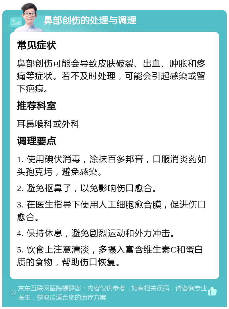 鼻部创伤的处理与调理 常见症状 鼻部创伤可能会导致皮肤破裂、出血、肿胀和疼痛等症状。若不及时处理，可能会引起感染或留下疤痕。 推荐科室 耳鼻喉科或外科 调理要点 1. 使用碘伏消毒，涂抹百多邦膏，口服消炎药如头孢克圬，避免感染。 2. 避免抠鼻子，以免影响伤口愈合。 3. 在医生指导下使用人工细胞愈合膜，促进伤口愈合。 4. 保持休息，避免剧烈运动和外力冲击。 5. 饮食上注意清淡，多摄入富含维生素C和蛋白质的食物，帮助伤口恢复。