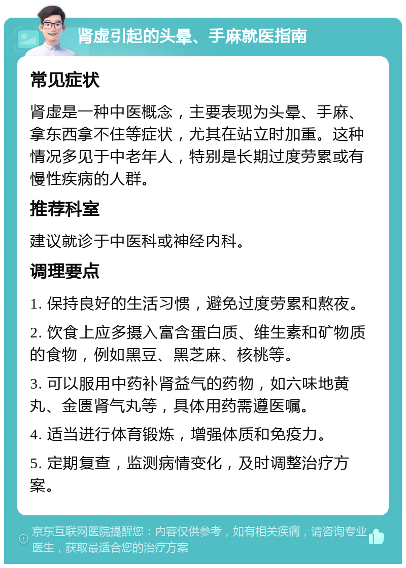 肾虚引起的头晕、手麻就医指南 常见症状 肾虚是一种中医概念，主要表现为头晕、手麻、拿东西拿不住等症状，尤其在站立时加重。这种情况多见于中老年人，特别是长期过度劳累或有慢性疾病的人群。 推荐科室 建议就诊于中医科或神经内科。 调理要点 1. 保持良好的生活习惯，避免过度劳累和熬夜。 2. 饮食上应多摄入富含蛋白质、维生素和矿物质的食物，例如黑豆、黑芝麻、核桃等。 3. 可以服用中药补肾益气的药物，如六味地黄丸、金匮肾气丸等，具体用药需遵医嘱。 4. 适当进行体育锻炼，增强体质和免疫力。 5. 定期复查，监测病情变化，及时调整治疗方案。